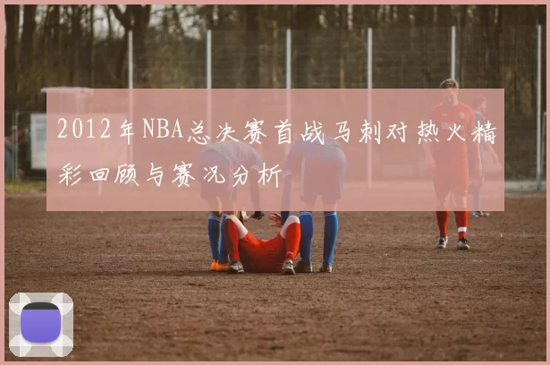2012年NBA总决赛首战马刺对热火精彩回顾与赛况分析