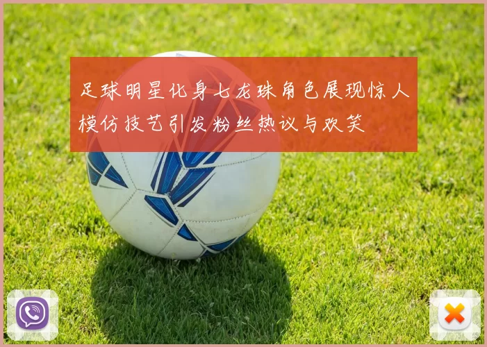 足球明星化身七龙珠角色展现惊人模仿技艺引发粉丝热议与欢笑
