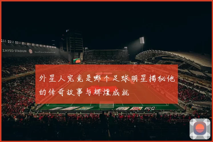 外星人究竟是哪个足球明星揭秘他的传奇故事与辉煌成就
