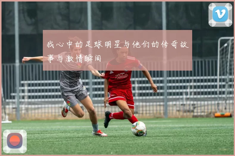 我心中的足球明星与他们的传奇故事与激情瞬间
