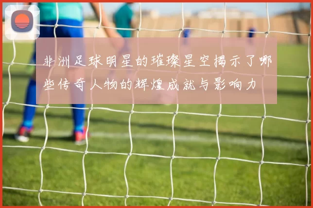 非洲足球明星的璀璨星空揭示了哪些传奇人物的辉煌成就与影响力