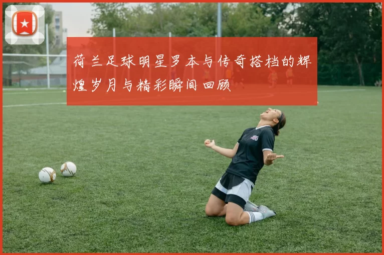 荷兰足球明星罗本与传奇搭档的辉煌岁月与精彩瞬间回顾