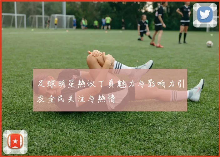 足球明星热议丁真魅力与影响力引发全民关注与热情