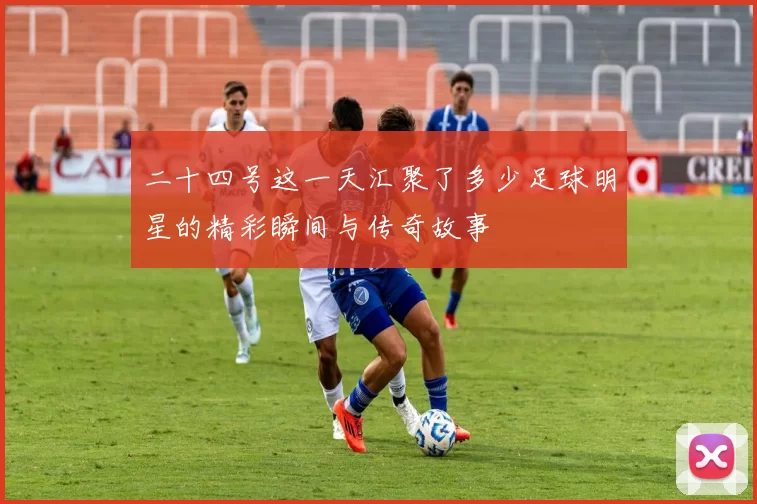 二十四号这一天汇聚了多少足球明星的精彩瞬间与传奇故事
