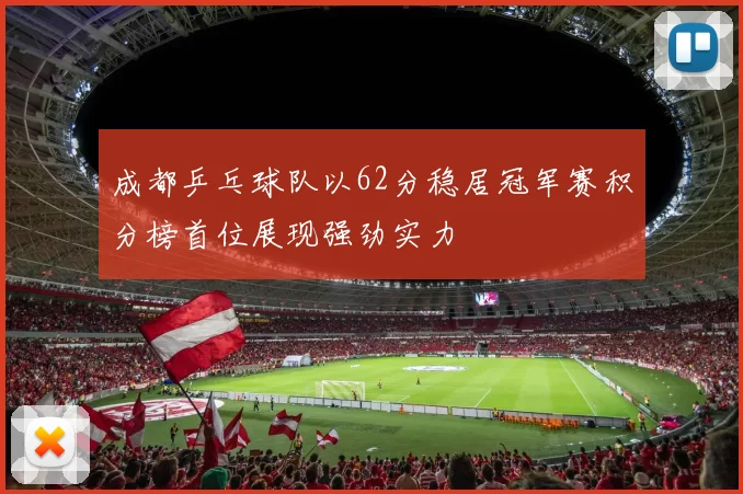 成都乒乓球队以62分稳居冠军赛积分榜首位展现强劲实力
