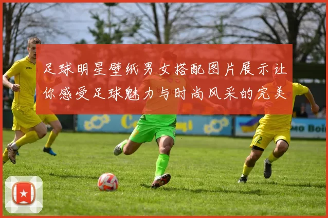 足球明星壁纸男女搭配图片展示让你感受足球魅力与时尚风采的完美结合