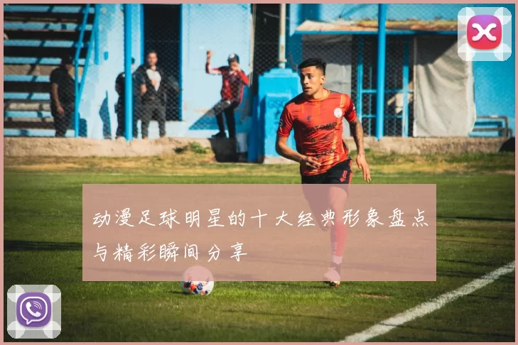 动漫足球明星的十大经典形象盘点与精彩瞬间分享