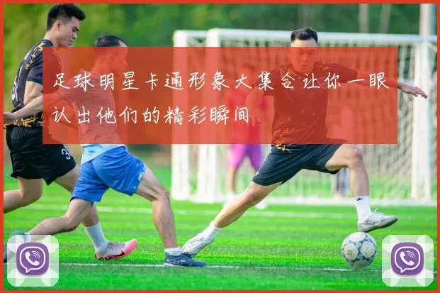 足球明星卡通形象大集合让你一眼认出他们的精彩瞬间
