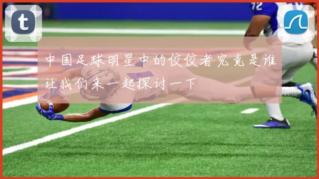 中国足球明星中的佼佼者究竟是谁让我们来一起探讨一下
