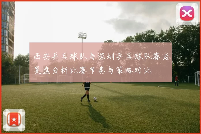 西安乒乓球队与深圳乒乓球队赛后复盘分析比赛节奏与策略对比