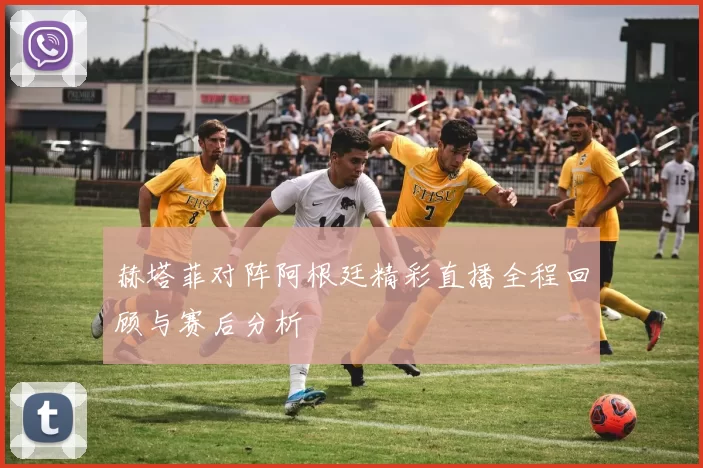 赫塔菲对阵阿根廷精彩直播全程回顾与赛后分析