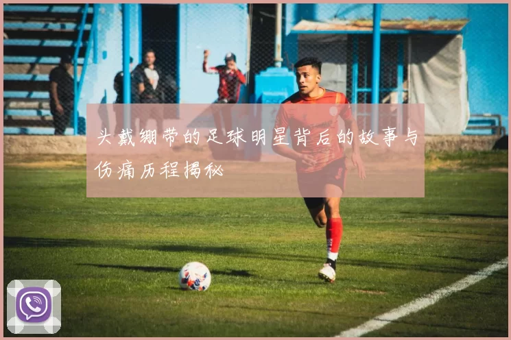 头戴绷带的足球明星背后的故事与伤痛历程揭秘