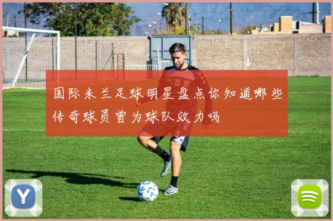 国际米兰足球明星盘点你知道哪些传奇球员曾为球队效力吗