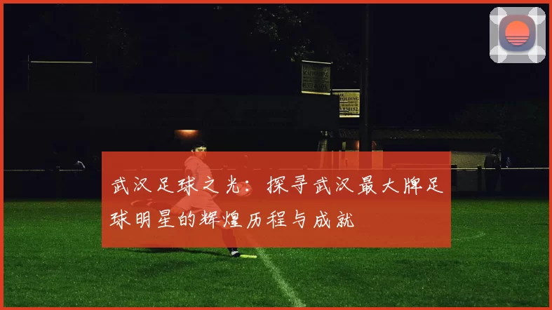 武汉足球之光：探寻武汉最大牌足球明星的辉煌历程与成就