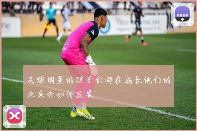 足球明星的孩子们都在成长他们的未来会如何发展