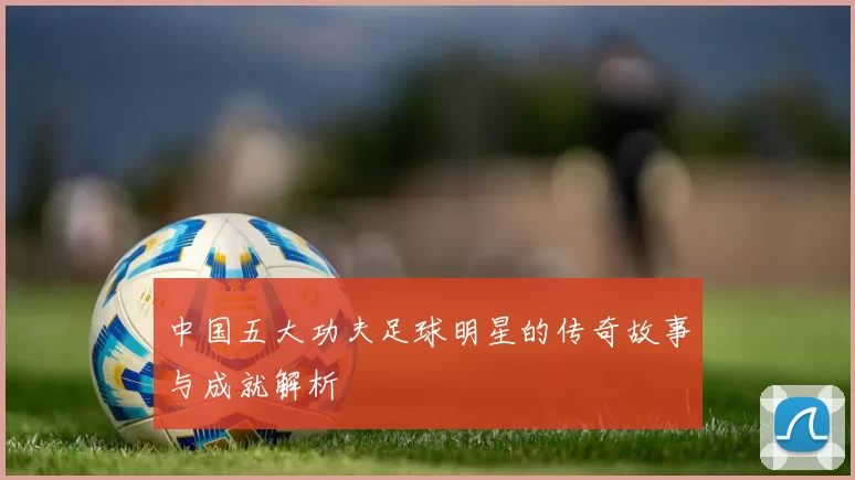 中国五大功夫足球明星的传奇故事与成就解析