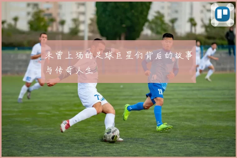 未曾上场的足球巨星们背后的故事与传奇人生