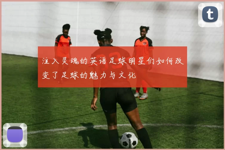 注入灵魂的英语足球明星们如何改变了足球的魅力与文化