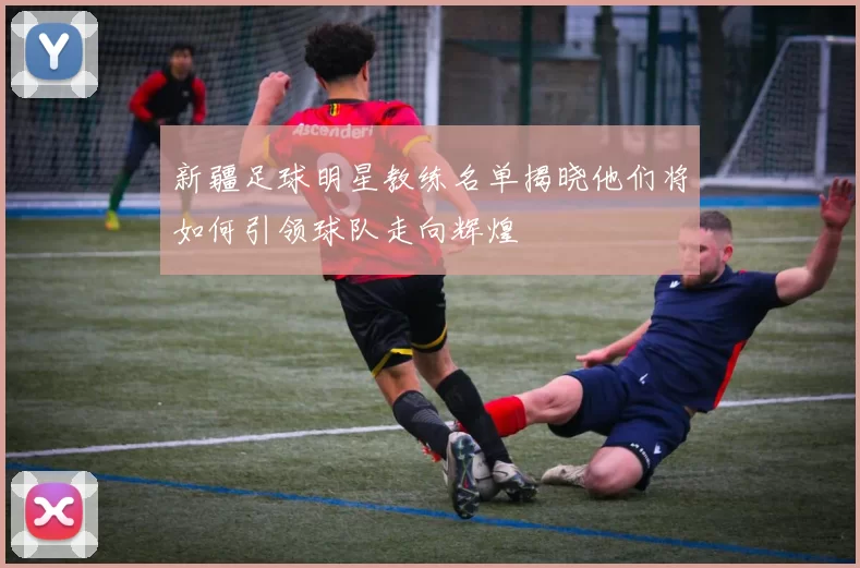 新疆足球明星教练名单揭晓他们将如何引领球队走向辉煌