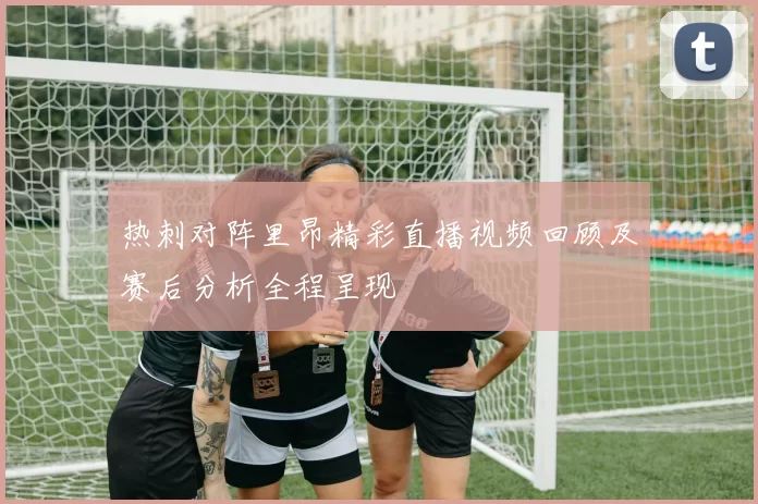 热刺对阵里昂精彩直播视频回顾及赛后分析全程呈现