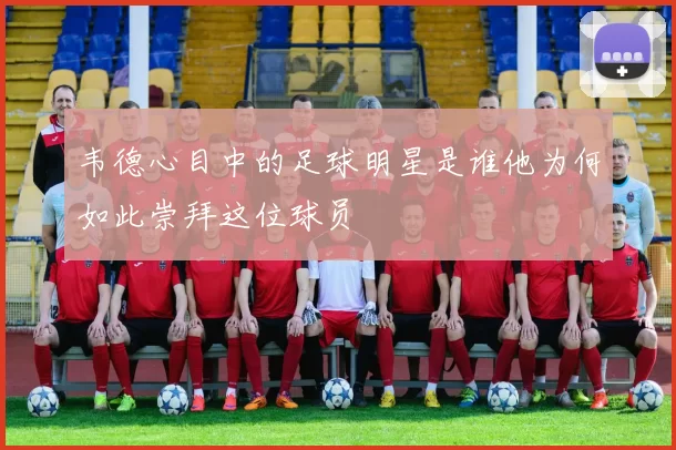 韦德心目中的足球明星是谁他为何如此崇拜这位球员