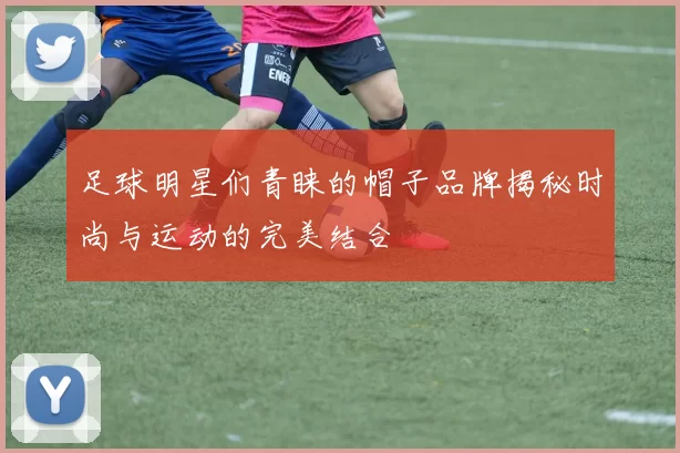足球明星们青睐的帽子品牌揭秘时尚与运动的完美结合