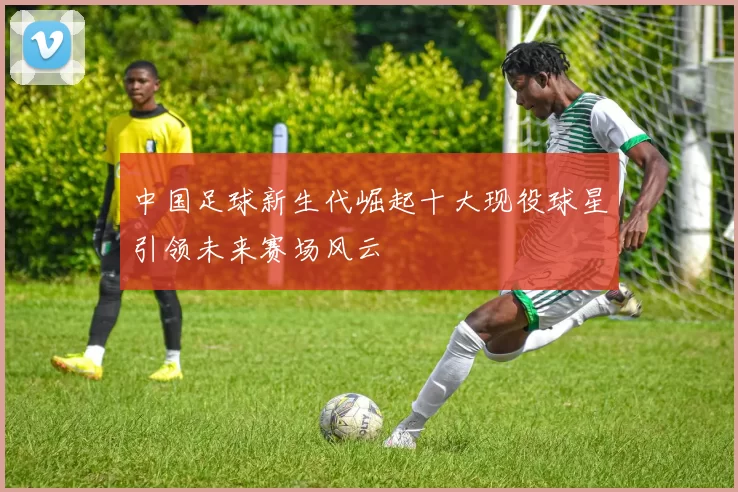 中国足球新生代崛起十大现役球星引领未来赛场风云