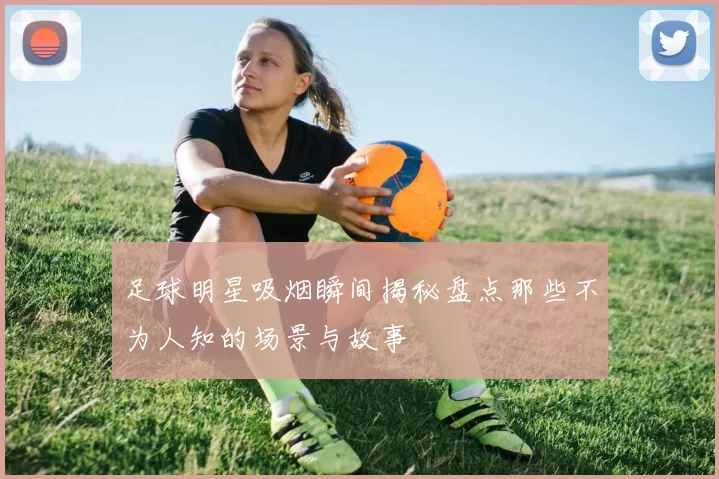 足球明星吸烟瞬间揭秘盘点那些不为人知的场景与故事