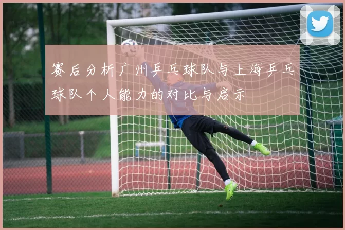 赛后分析广州乒乓球队与上海乒乓球队个人能力的对比与启示