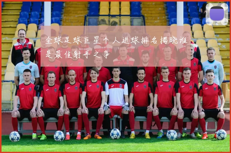 全球足球巨星个人进球排名揭晓谁是最佳射手之争
