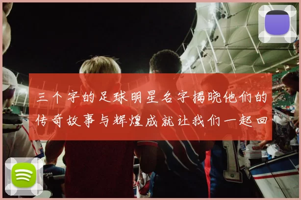 三个字的足球明星名字揭晓他们的传奇故事与辉煌成就让我们一起回顾他们的精彩瞬间