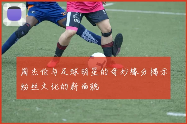 周杰伦与足球明星的奇妙缘分揭示粉丝文化的新面貌
