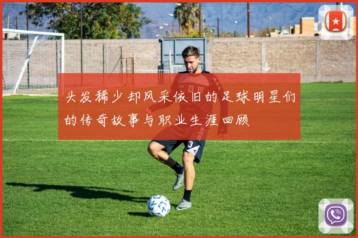 头发稀少却风采依旧的足球明星们的传奇故事与职业生涯回顾