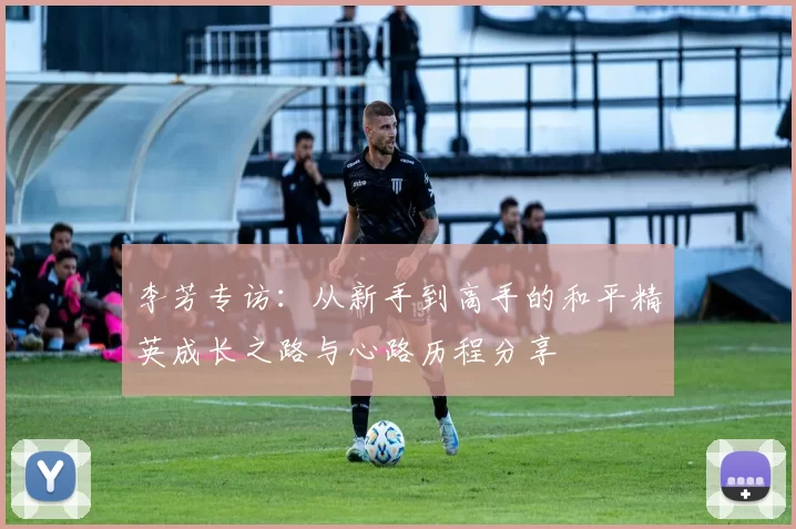 李芳专访：从新手到高手的和平精英成长之路与心路历程分享