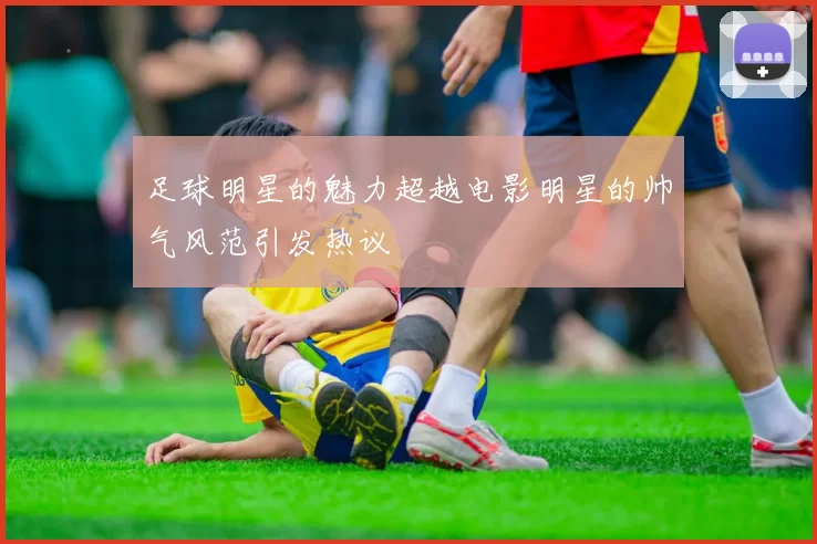 足球明星的魅力超越电影明星的帅气风范引发热议