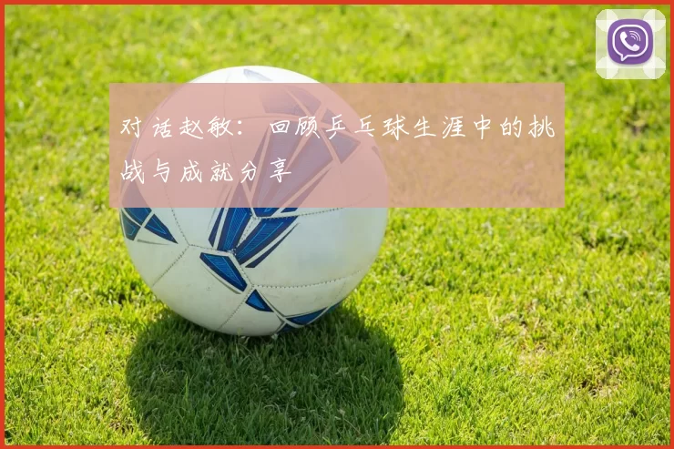 对话赵敏：回顾乒乓球生涯中的挑战与成就分享