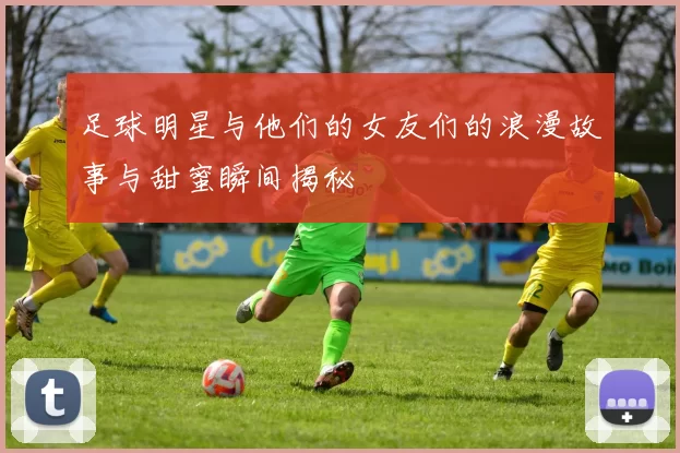 足球明星与他们的女友们的浪漫故事与甜蜜瞬间揭秘