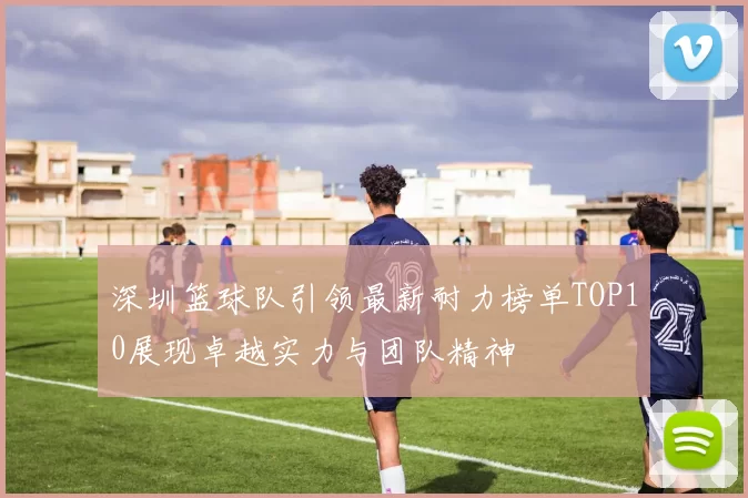 深圳篮球队引领最新耐力榜单TOP10展现卓越实力与团队精神