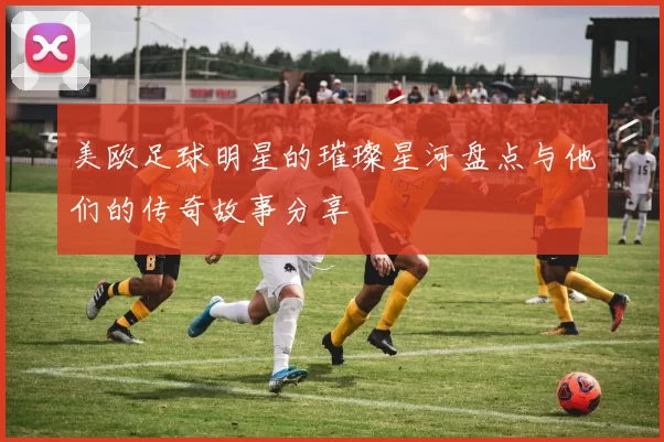 美欧足球明星的璀璨星河盘点与他们的传奇故事分享