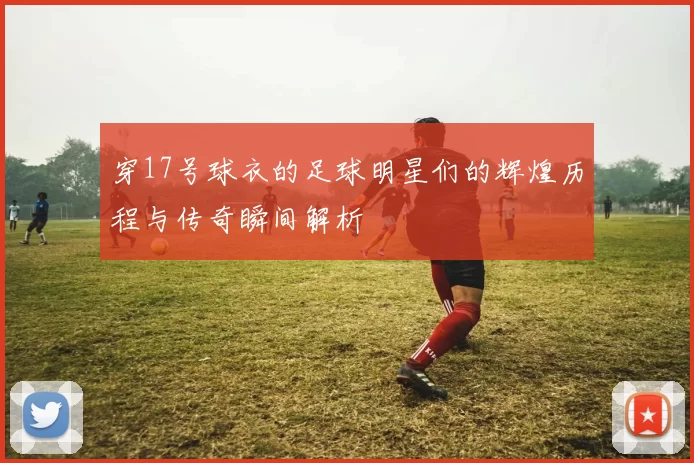 穿17号球衣的足球明星们的辉煌历程与传奇瞬间解析