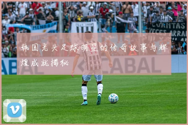 韩国光头足球明星的传奇故事与辉煌成就揭秘