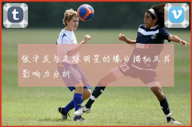 张学友与足球明星的缘分揭秘及其影响力分析