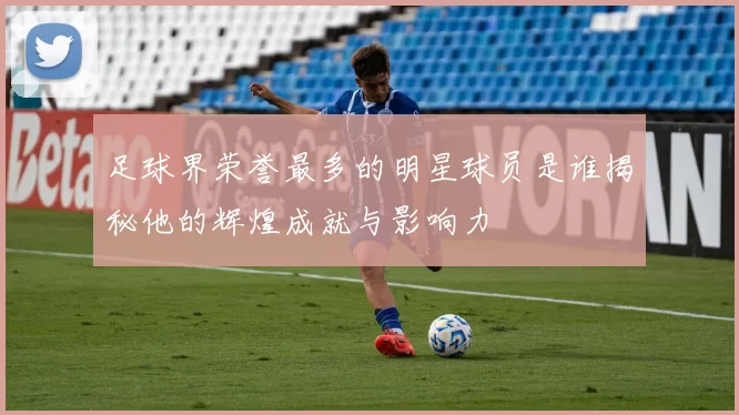 足球界荣誉最多的明星球员是谁揭秘他的辉煌成就与影响力