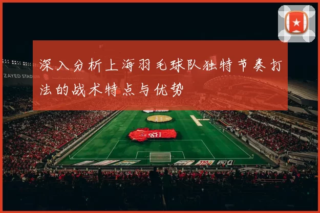深入分析上海羽毛球队独特节奏打法的战术特点与优势