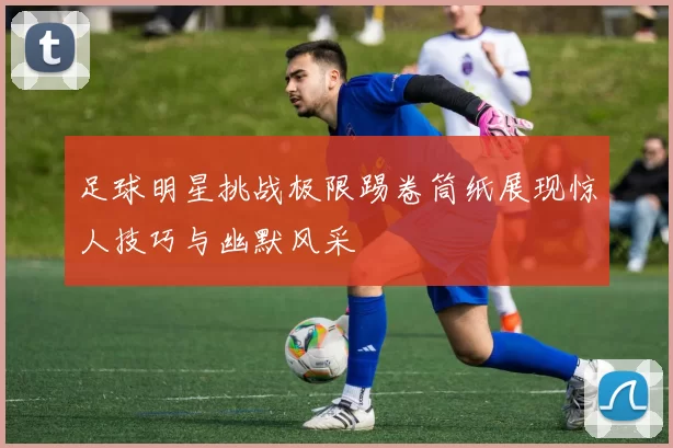足球明星挑战极限踢卷筒纸展现惊人技巧与幽默风采
