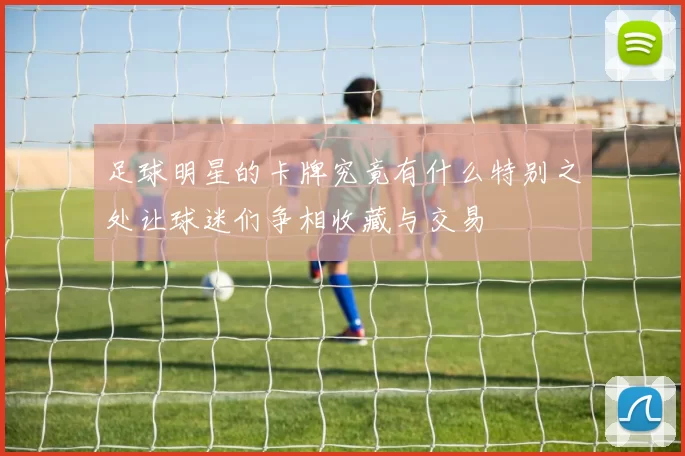 足球明星的卡牌究竟有什么特别之处让球迷们争相收藏与交易
