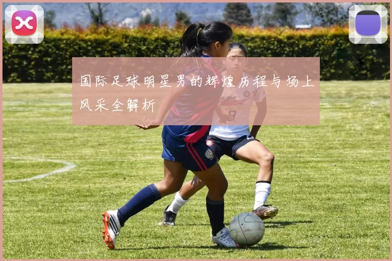 国际足球明星男的辉煌历程与场上风采全解析