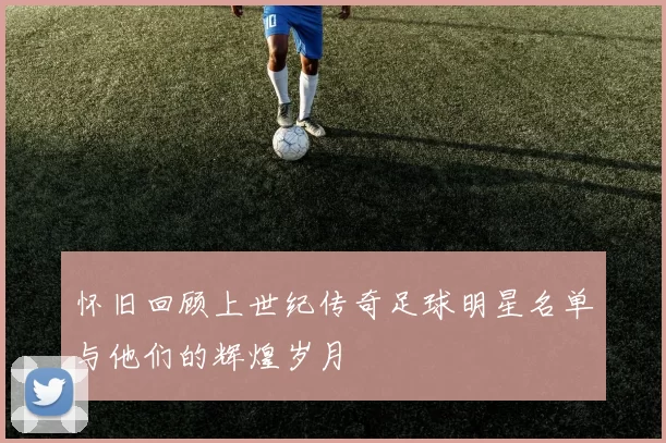 怀旧回顾上世纪传奇足球明星名单与他们的辉煌岁月