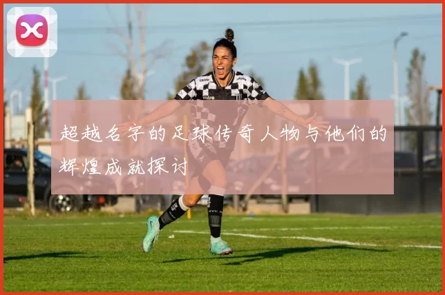 超越名字的足球传奇人物与他们的辉煌成就探讨