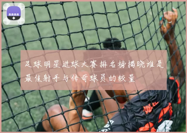 足球明星进球大赛排名榜揭晓谁是最佳射手与传奇球员的较量